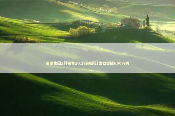 奇瑞集团2月销售16.1万辆累计出口突破600万辆