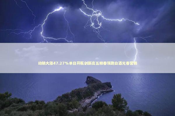 动销大涨47.27%单日开瓶创新高五粮春领跑白酒元春营销