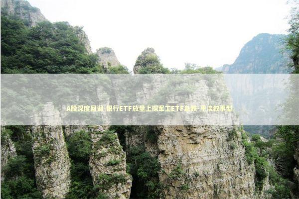 A股深度回调-银行ETF放量上探军工ETF急跌-平淡叙事型