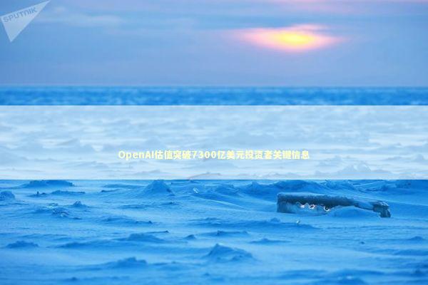 OpenAI估值突破7300亿美元投资者关键信息