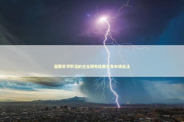 凝聚家学积淀的古玉研究经典引发市场关注