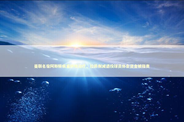 曼联名宿阿斯顿病重缺钱治疗，拉爵削减退役球员协会资金被指责