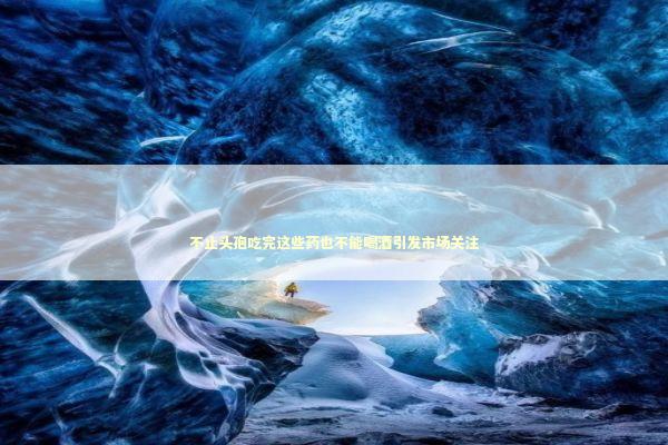 不止头孢吃完这些药也不能喝酒引发市场关注