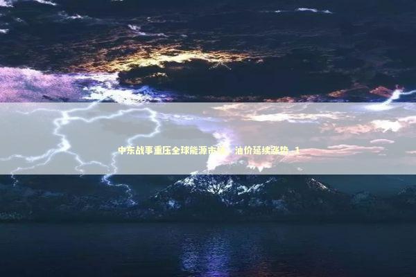中东战事重压全球能源市场，油价延续涨势_1
