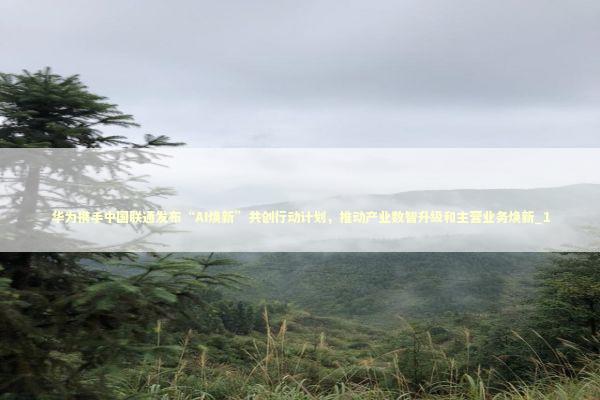 华为携手中国联通发布“AI焕新”共创行动计划，推动产业数智升级和主营业务焕新_1