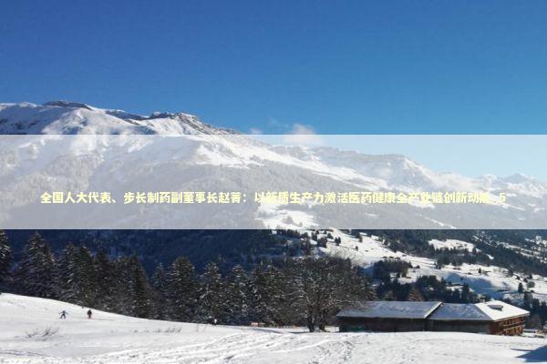 全国人大代表、步长制药副董事长赵菁：以新质生产力激活医药健康全产业链创新动能_5 新闻